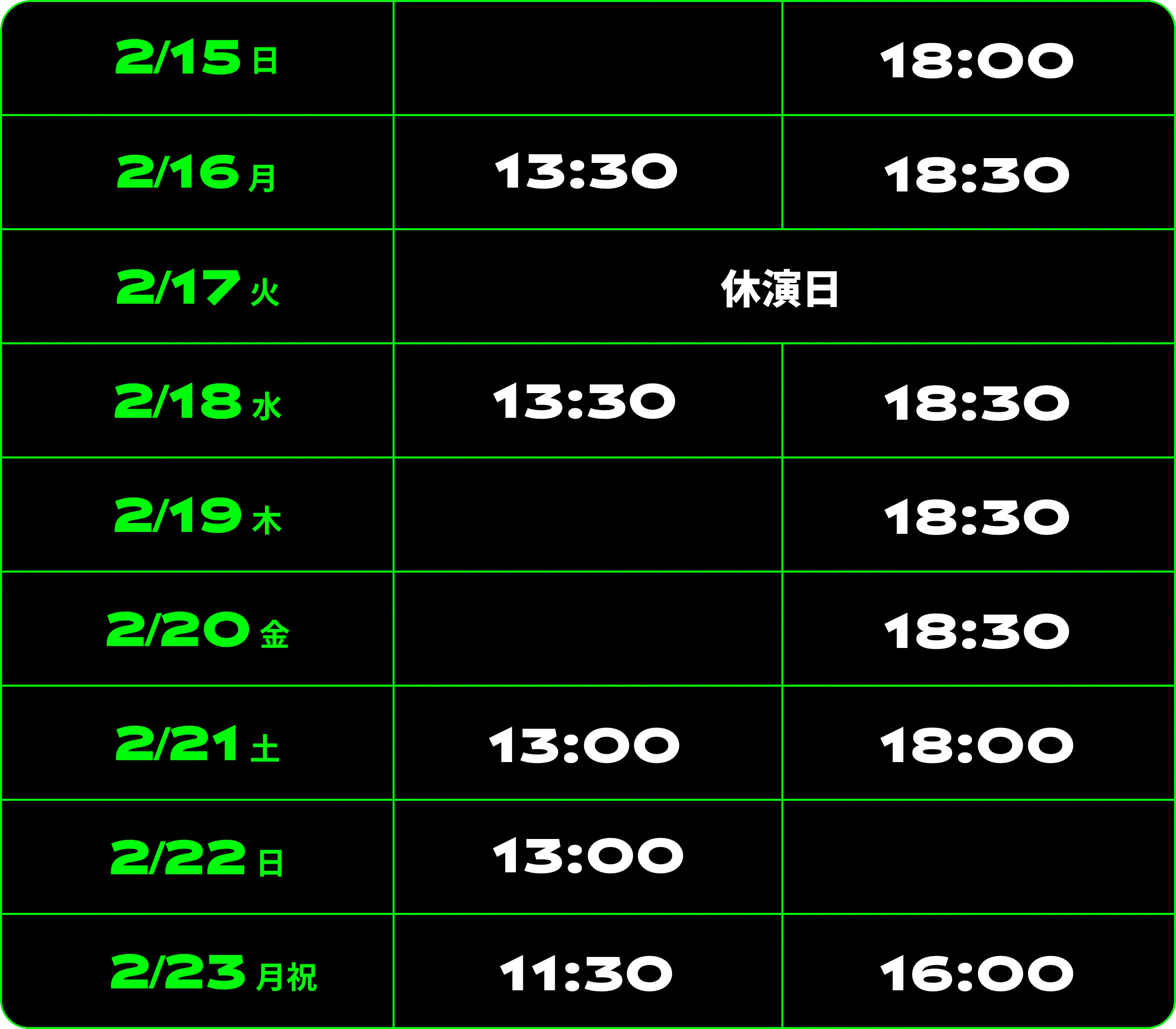 2/15（日）18:00 2/16（月）13:30 18:30 2/17（火）休演日 2/18（水）13:30 18:30 2/19（木）18:30 2/20（金）18:30 2/21（土）13:00 18:00 2/22（日）13:00 18:00 2/23（月祝）11:30 16:00