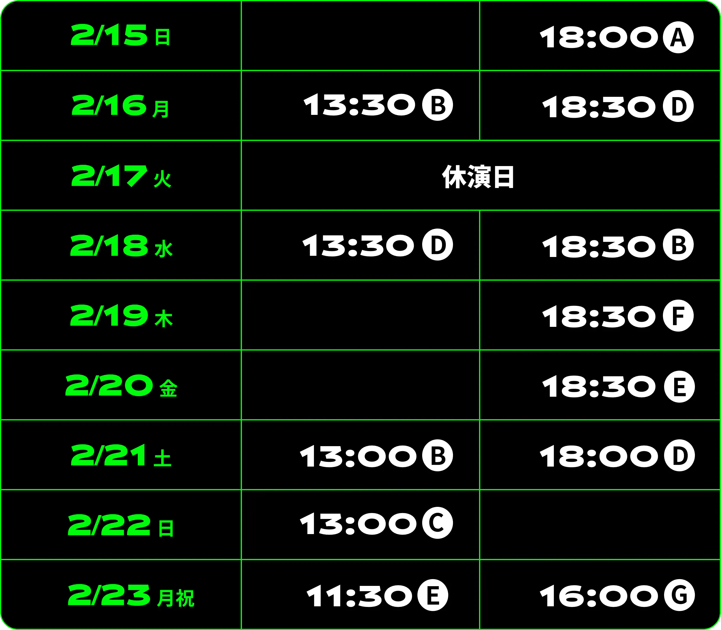 2/15（日）18:00A 2/16（月）13:30B 18:30D 2/17（火）休演日 2/18（水）13:30D 18:30B 2/19（木）18:30F 2/20（金）18:30E 2/21（土）13:00B 18:00D 2/22（日）13:00C 2/23（月祝）11:30E 16:00G